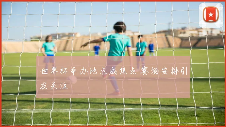 世界杯举办地点成焦点 赛场安排引发关注