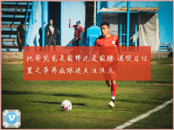 托蒂究竟是前锋还是前腰 退役后位置之争再成球迷关注焦点