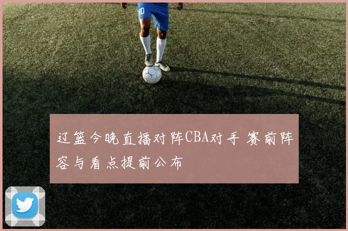 辽篮今晚直播对阵CBA对手 赛前阵容与看点提前公布