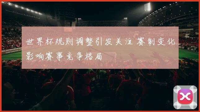 世界杯规则调整引发关注 赛制变化影响赛事竞争格局