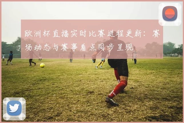 欧洲杯直播实时比赛进程更新：赛场动态与赛事看点同步呈现