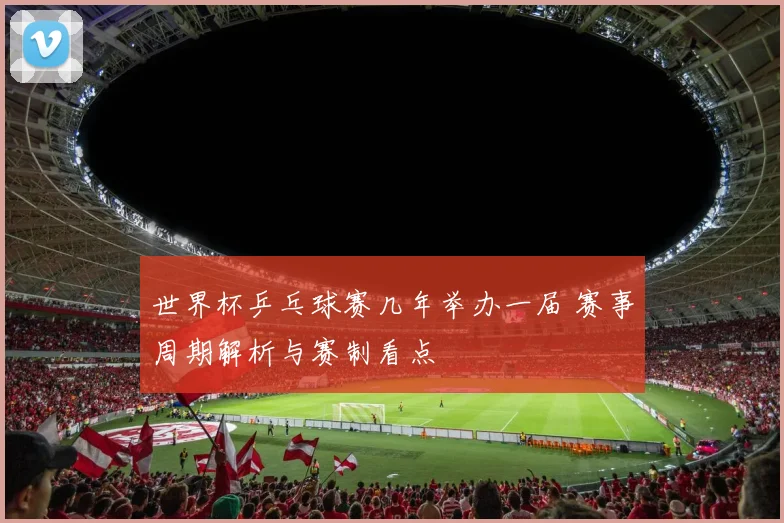 世界杯乒乓球赛几年举办一届 赛事周期解析与赛制看点