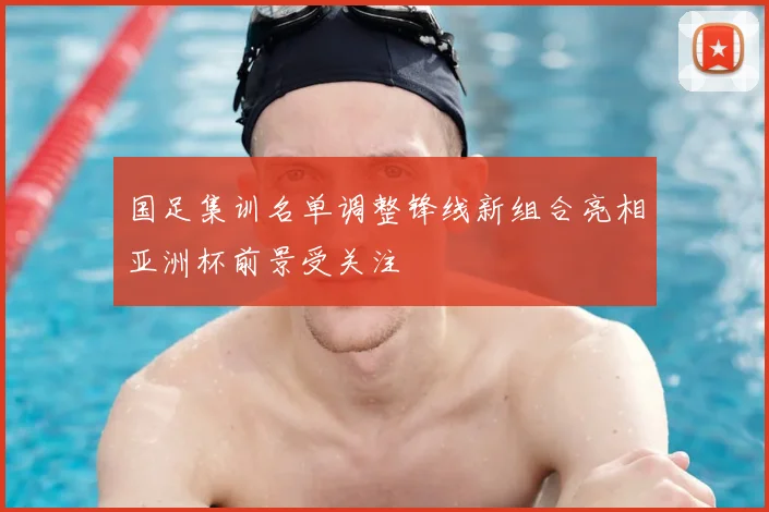 国足集训名单调整锋线新组合亮相亚洲杯前景受关注