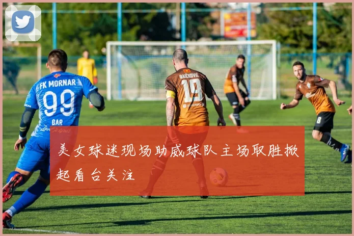 美女球迷现场助威球队主场取胜掀起看台关注