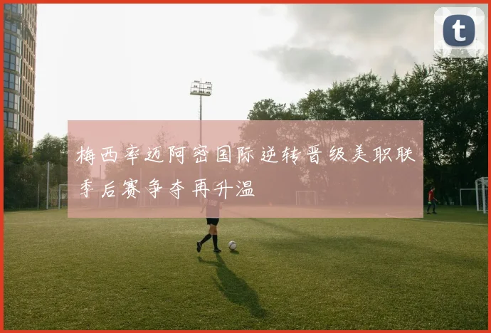 梅西率迈阿密国际逆转晋级美职联季后赛争夺再升温