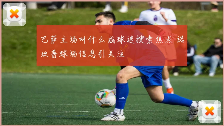 巴萨主场叫什么成球迷搜索焦点 诺坎普球场信息引关注