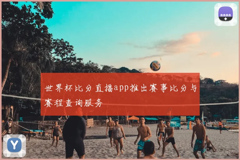 世界杯比分直播app推出赛事比分与赛程查询服务