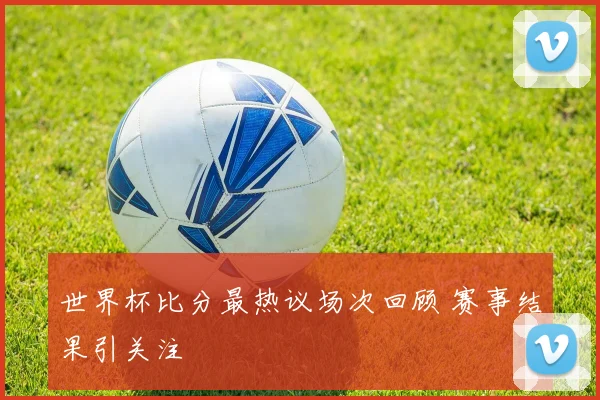 世界杯比分最热议场次回顾 赛事结果引关注