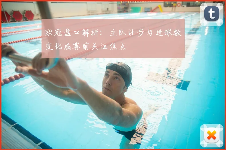 欧冠盘口解析:主队让步与进球数变化成赛前关注焦点