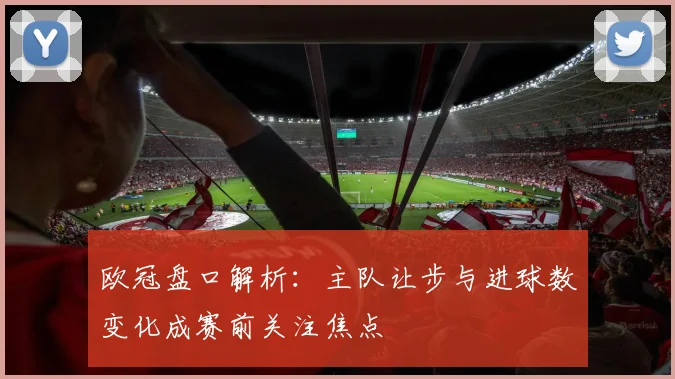 欧冠盘口解析:主队让步与进球数变化成赛前关注焦点