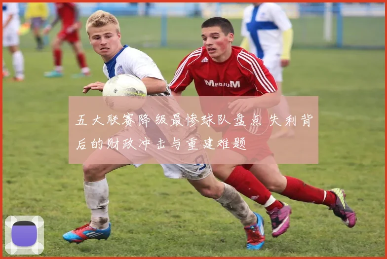 五大联赛降级最惨球队盘点 失利背后的财政冲击与重建难题