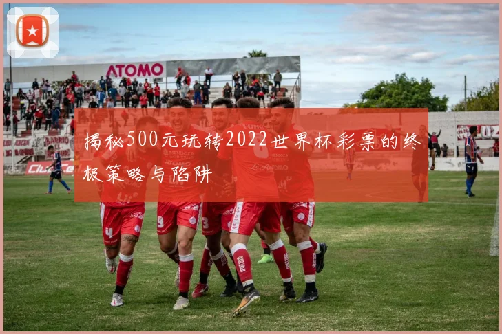 揭秘500元玩转2022世界杯彩票的终极策略与陷阱