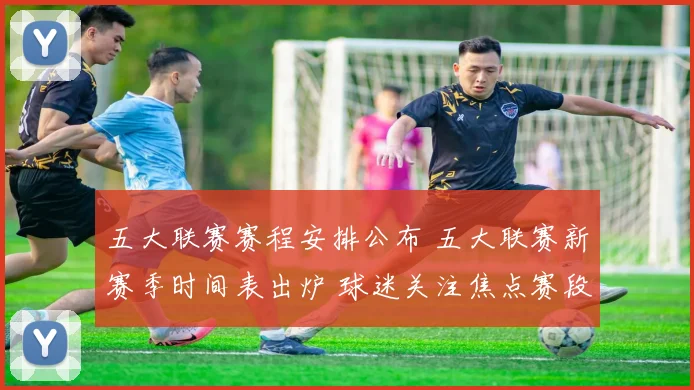 五大联赛赛程安排公布 五大联赛新赛季时间表出炉 球迷关注焦点赛段分布