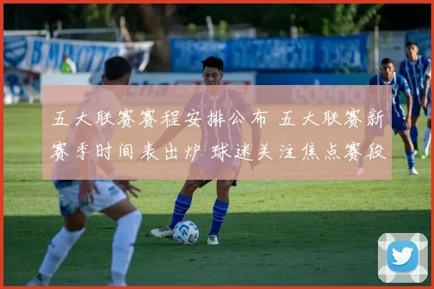 五大联赛赛程安排公布 五大联赛新赛季时间表出炉 球迷关注焦点赛段分布