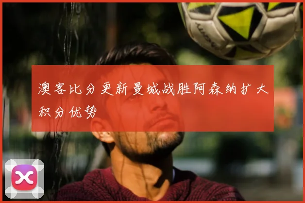 澳客比分更新曼城战胜阿森纳扩大积分优势