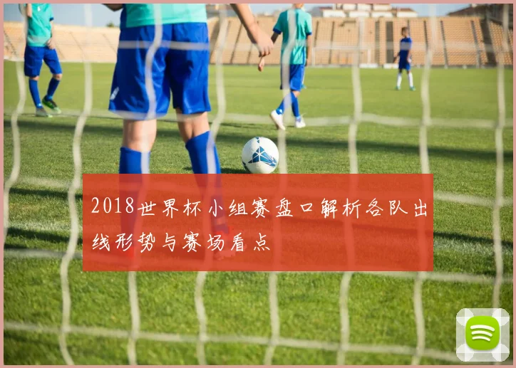 2018世界杯小组赛盘口解析各队出线形势与赛场看点
