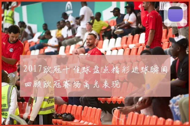 2017欧冠十佳球盘点精彩进球瞬间回顾欧冠赛场高光表现
