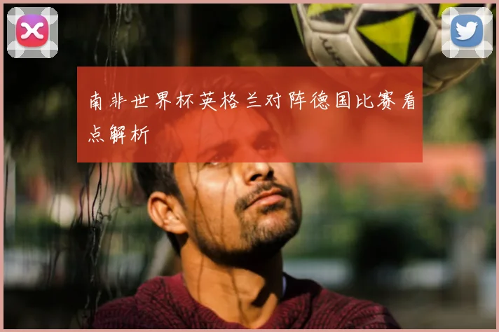 南非世界杯英格兰对阵德国比赛看点解析