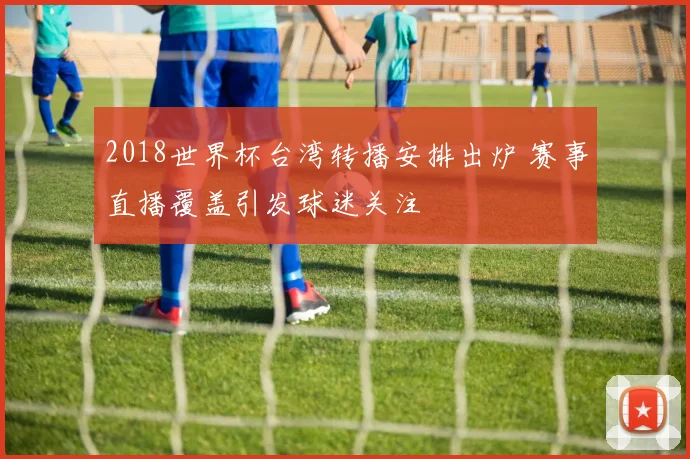 2018世界杯台湾转播安排出炉 赛事直播覆盖引发球迷关注