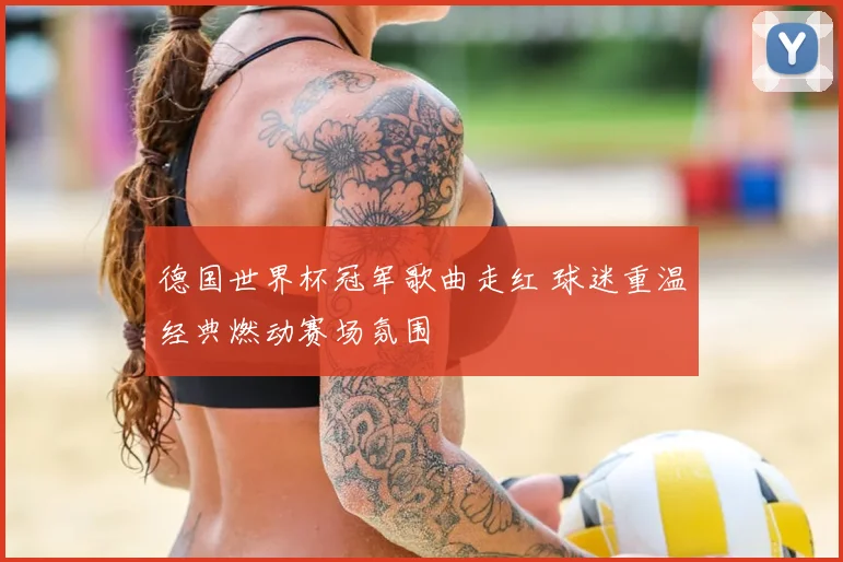 德国世界杯冠军歌曲走红 球迷重温经典燃动赛场氛围